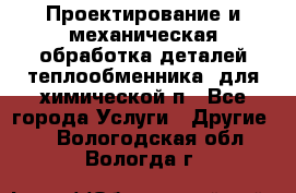 Проектирование и механическая обработка деталей теплообменника  для химической п - Все города Услуги » Другие   . Вологодская обл.,Вологда г.